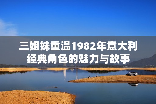 三姐妹重温1982年意大利经典角色的魅力与故事