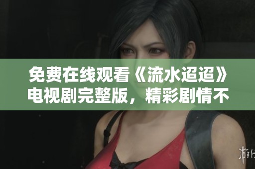免费在线观看《流水迢迢》电视剧完整版，精彩剧情不容错过