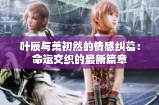叶辰与萧初然的情感纠葛：命运交织的最新篇章