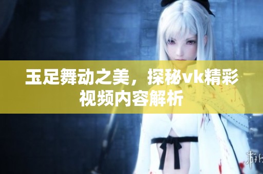 玉足舞动之美，探秘vk精彩视频内容解析