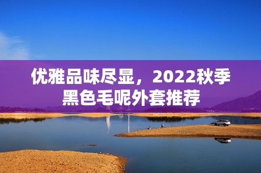 优雅品味尽显，2022秋季黑色毛呢外套推荐