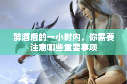 醉酒后的一小时内，你需要注意哪些重要事项