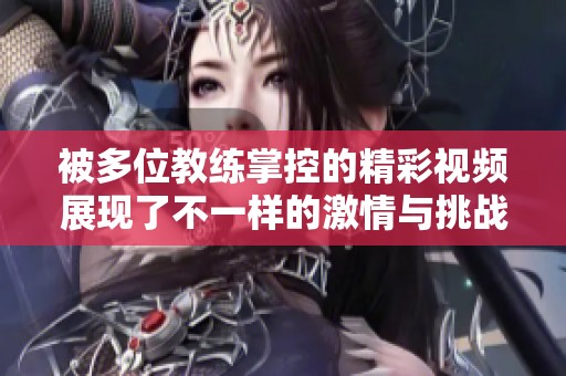 被多位教练掌控的精彩视频展现了不一样的激情与挑战