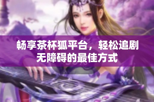 畅享茶杯狐平台，轻松追剧无障碍的最佳方式