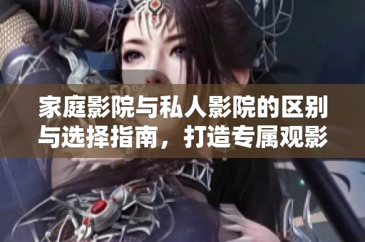 家庭影院与私人影院的区别与选择指南，打造专属观影体验