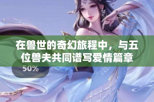 在兽世的奇幻旅程中，与五位兽夫共同谱写爱情篇章