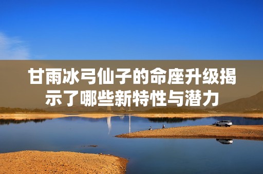 甘雨冰弓仙子的命座升级揭示了哪些新特性与潜力