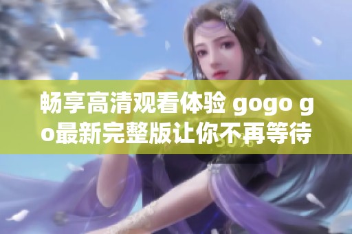 畅享高清观看体验 gogo go最新完整版让你不再等待