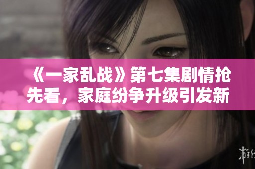 《一家乱战》第七集剧情抢先看，家庭纷争升级引发新冲突