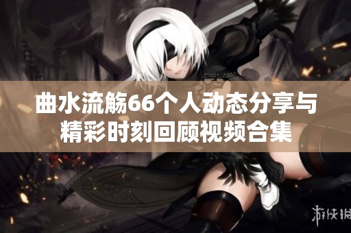 曲水流觞66个人动态分享与精彩时刻回顾视频合集