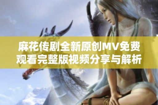 麻花传剧全新原创MV免费观看完整版视频分享与解析