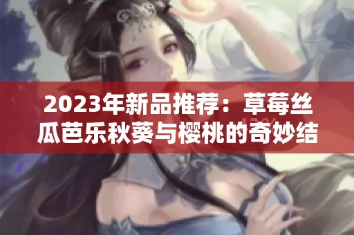 2023年新品推荐：草莓丝瓜芭乐秋葵与樱桃的奇妙结合