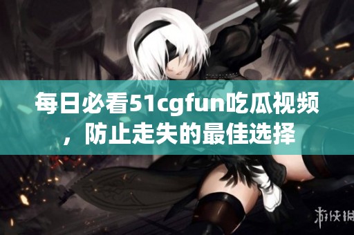 每日必看51cgfun吃瓜视频，防止走失的最佳选择
