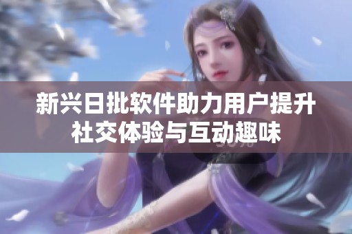 新兴日批软件助力用户提升社交体验与互动趣味