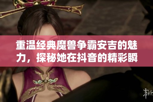重温经典魔兽争霸安吉的魅力，探秘她在抖音的精彩瞬间