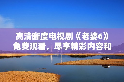 高清晰度电视剧《老婆6》免费观看，尽享精彩内容和情节分析