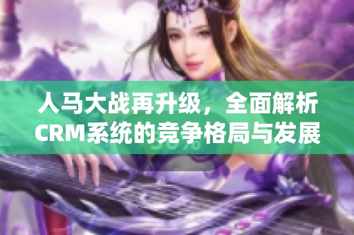 人马大战再升级，全面解析CRM系统的竞争格局与发展趋势