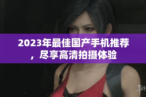 2023年最佳国产手机推荐，尽享高清拍摄体验