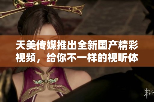 天美传媒推出全新国产精彩视频，给你不一样的视听体验
