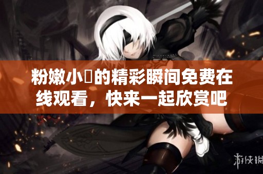 粉嫩小泬的精彩瞬间免费在线观看，快来一起欣赏吧