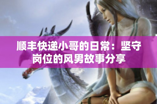 顺丰快递小哥的日常：坚守岗位的风男故事分享