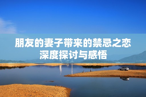 朋友的妻子带来的禁忌之恋深度探讨与感悟