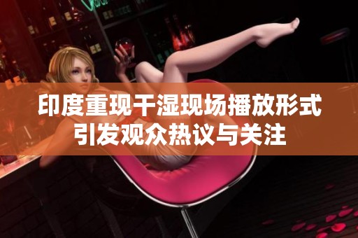 印度重现干湿现场播放形式引发观众热议与关注