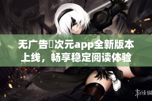 无广告囧次元app全新版本上线，畅享稳定阅读体验