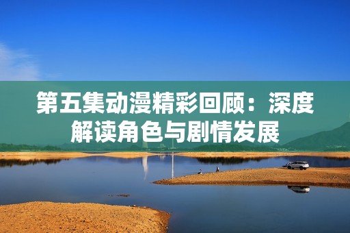 第五集动漫精彩回顾：深度解读角色与剧情发展