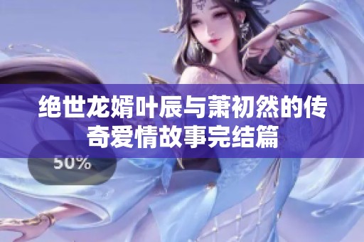 绝世龙婿叶辰与萧初然的传奇爱情故事完结篇