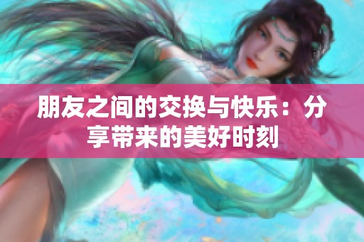 朋友之间的交换与快乐：分享带来的美好时刻