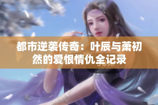 都市逆袭传奇：叶辰与萧初然的爱恨情仇全记录