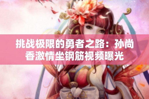 挑战极限的勇者之路：孙尚香激情坐钢筋视频曝光