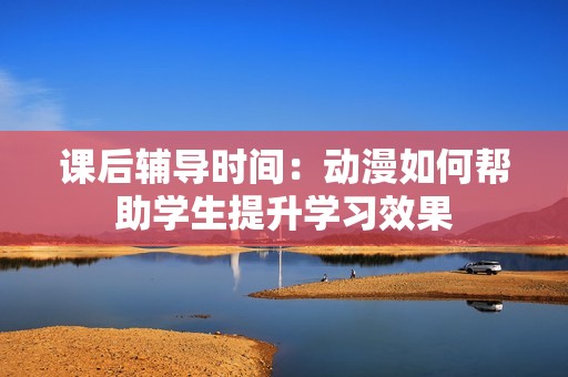 课后辅导时间：动漫如何帮助学生提升学习效果