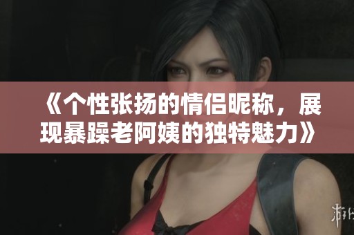 《个性张扬的情侣昵称，展现暴躁老阿姨的独特魅力》