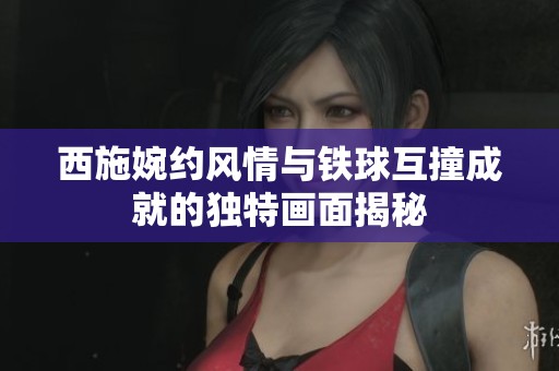 西施婉约风情与铁球互撞成就的独特画面揭秘