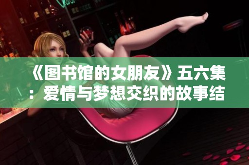 《图书馆的女朋友》五六集：爱情与梦想交织的故事结局探秘
