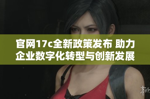 官网17c全新政策发布 助力企业数字化转型与创新发展