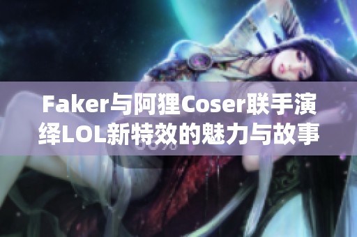 Faker与阿狸Coser联手演绎LOL新特效的魅力与故事