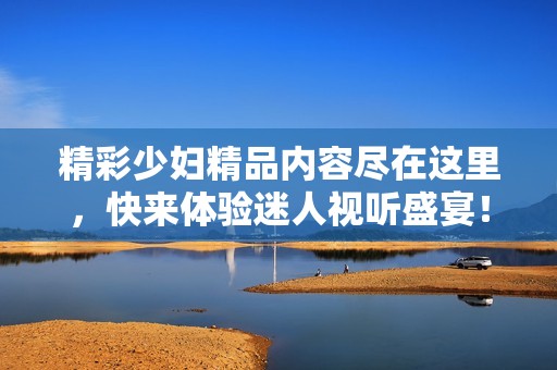 精彩少妇精品内容尽在这里，快来体验迷人视听盛宴！