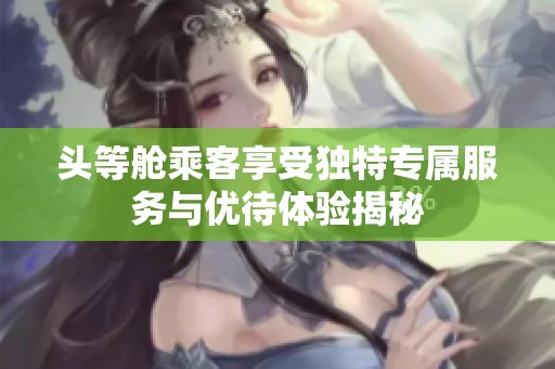 头等舱乘客享受独特专属服务与优待体验揭秘
