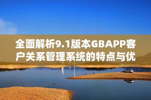 全面解析9.1版本GBAPP客户关系管理系统的特点与优势