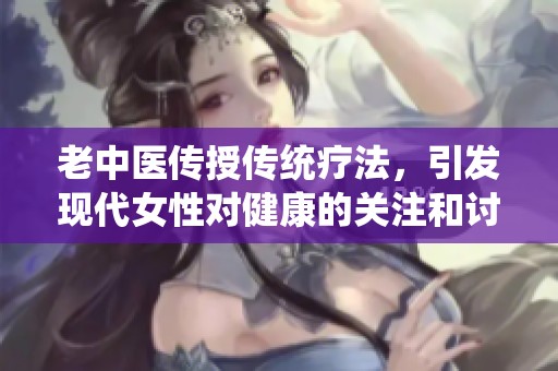 老中医传授传统疗法，引发现代女性对健康的关注和讨论