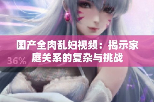 国产全肉乱妇视频：揭示家庭关系的复杂与挑战