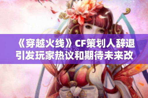 《穿越火线》CF策划人辞退引发玩家热议和期待未来改革