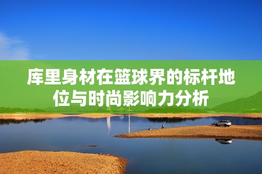 库里身材在篮球界的标杆地位与时尚影响力分析