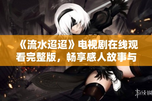 《流水迢迢》电视剧在线观看完整版，畅享感人故事与精彩瞬间
