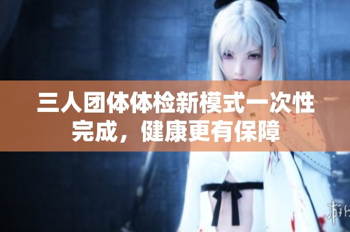 三人团体体检新模式一次性完成，健康更有保障