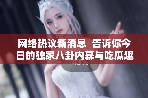 网络热议新消息  告诉你今日的独家八卦内幕与吃瓜趣闻