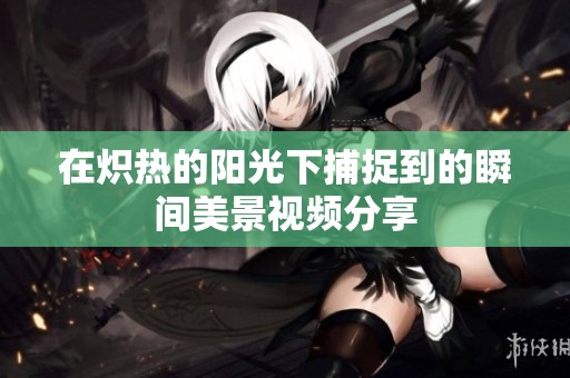 在炽热的阳光下捕捉到的瞬间美景视频分享